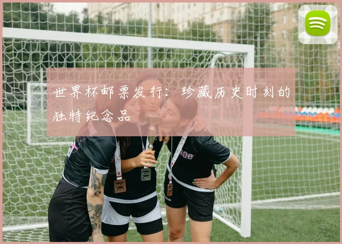 世界杯邮票发行：珍藏历史时刻的独特纪念品