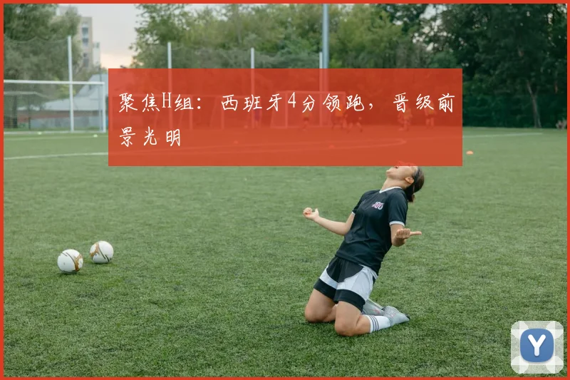 聚焦H组：西班牙4分领跑，晋级前景光明