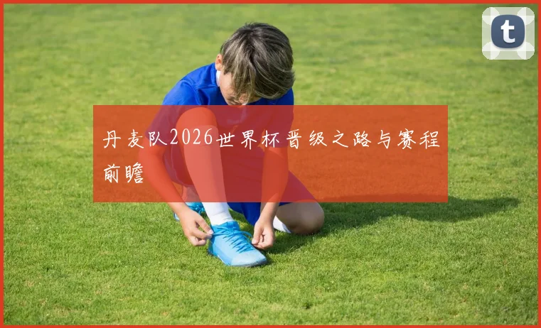 丹麦队2026世界杯晋级之路与赛程前瞻
