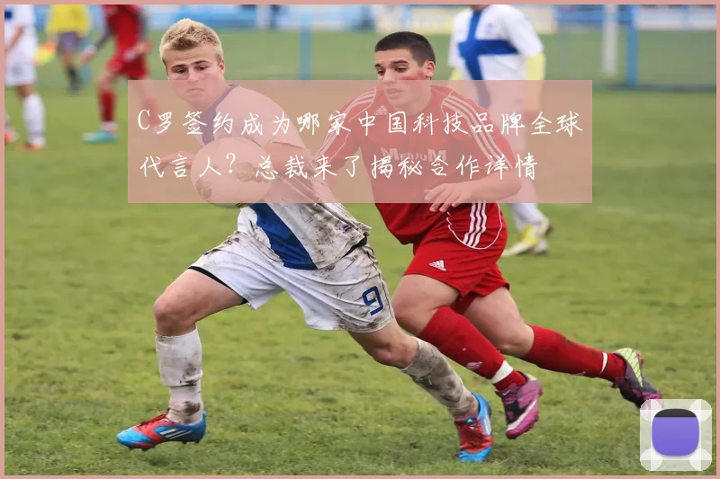 C罗签约成为哪家中国科技品牌全球代言人？总裁来了揭秘合作详情