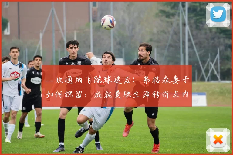 __坎通纳飞踹球迷后：弗格森妻子如何挽留，成就曼联生涯转折点内幕__