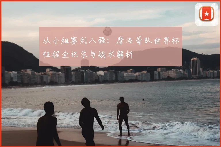 从小组赛到八强：摩洛哥队世界杯征程全记录与战术解析
