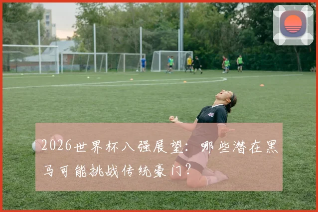2026世界杯八强展望：哪些潜在黑马可能挑战传统豪门？