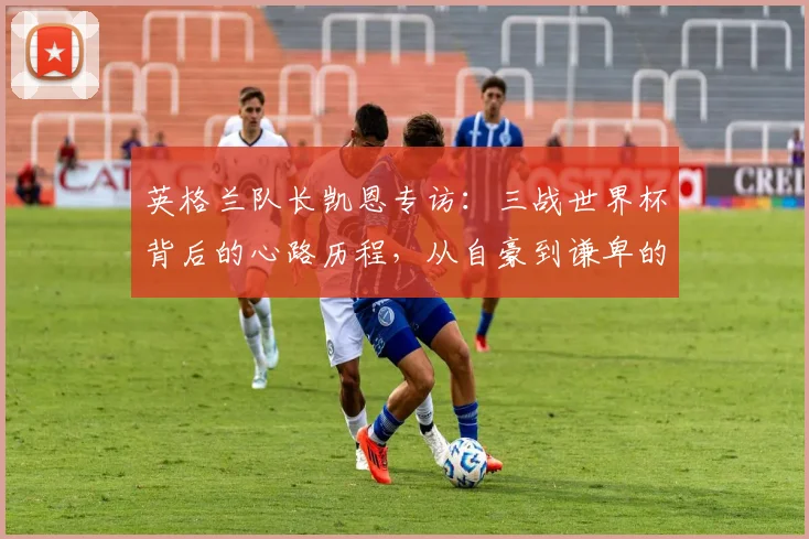 英格兰队长凯恩专访：三战世界杯背后的心路历程，从自豪到谦卑的蜕变