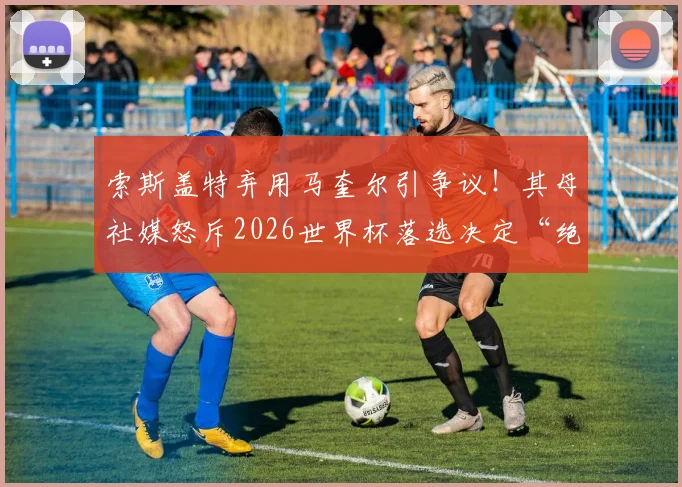 索斯盖特弃用马奎尔引争议！其母社媒怒斥2026世界杯落选决定“绝对恶心”，深度剖析背后原因与球迷反应