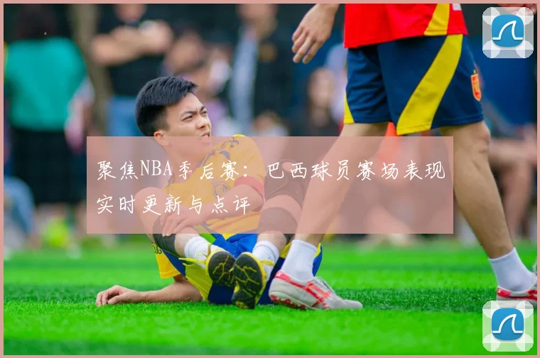 聚焦NBA季后赛：巴西球员赛场表现实时更新与点评