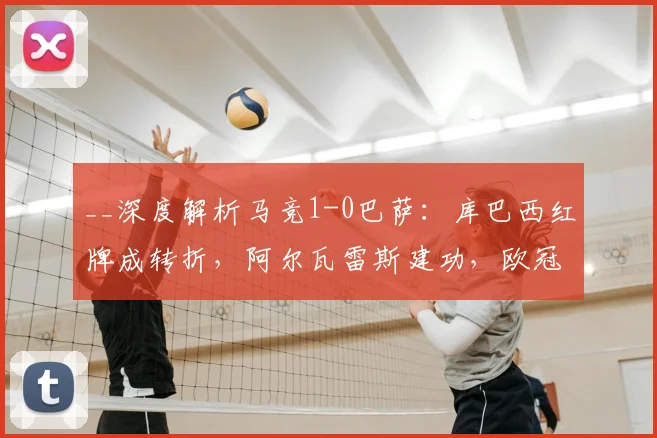 __深度解析马竞1-0巴萨：库巴西红牌成转折，阿尔瓦雷斯建功，欧冠晋级形势如何演变？__