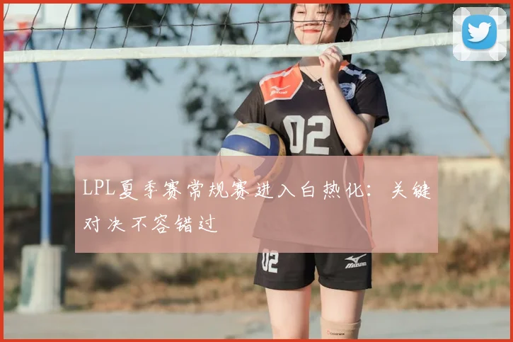 LPL夏季赛常规赛进入白热化：关键对决不容错过