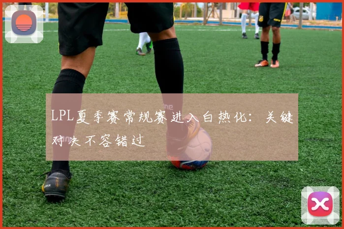 LPL夏季赛常规赛进入白热化：关键对决不容错过