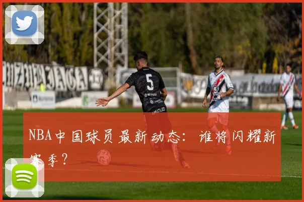 NBA中国球员最新动态：谁将闪耀新赛季？