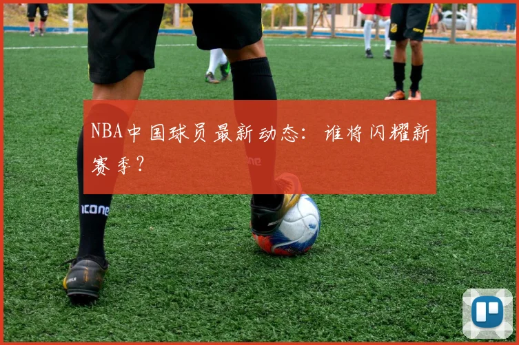 NBA中国球员最新动态：谁将闪耀新赛季？