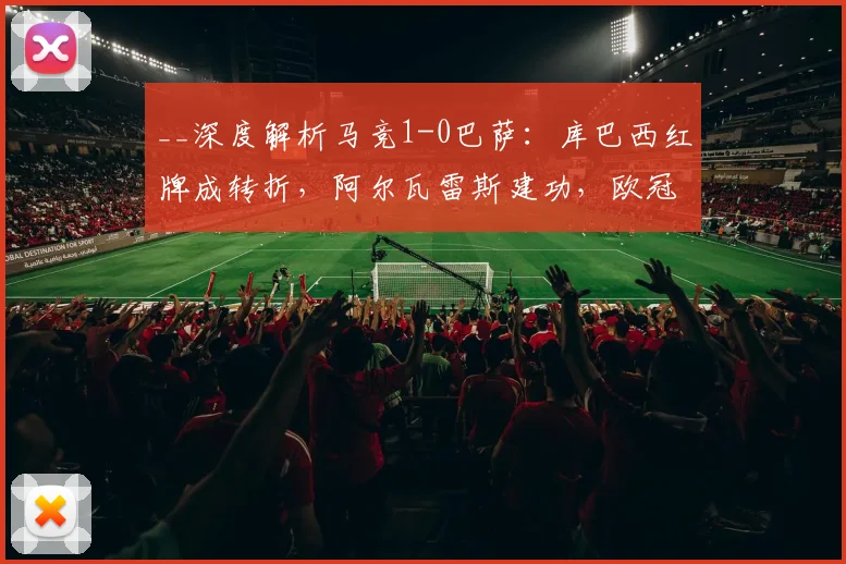 __深度解析马竞1-0巴萨：库巴西红牌成转折，阿尔瓦雷斯建功，欧冠晋级形势如何演变？__